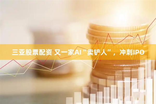 三亚股票配资 又一家AI“卖铲人”,冲刺IPO