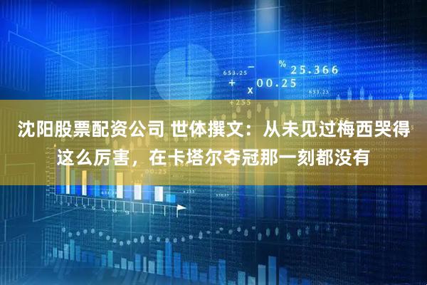 沈阳股票配资公司 世体撰文:从未见过梅西哭得这么厉害,在卡塔尔夺冠那一刻都没有