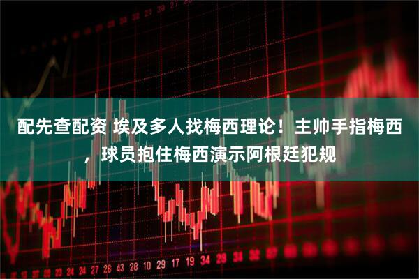 配先查配资 埃及多人找梅西理论！主帅手指梅西，球员抱住梅西演示阿根廷犯规