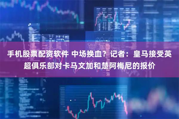 手机股票配资软件 中场换血？记者：皇马接受英超俱乐部对卡马文加和楚阿梅尼的报价