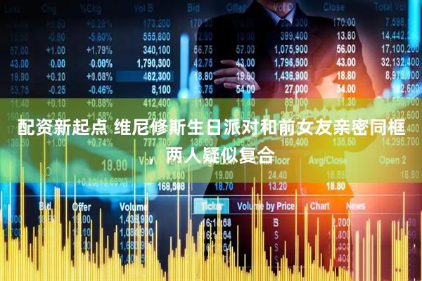 配资新起点 维尼修斯生日派对和前女友亲密同框，两人疑似复合
