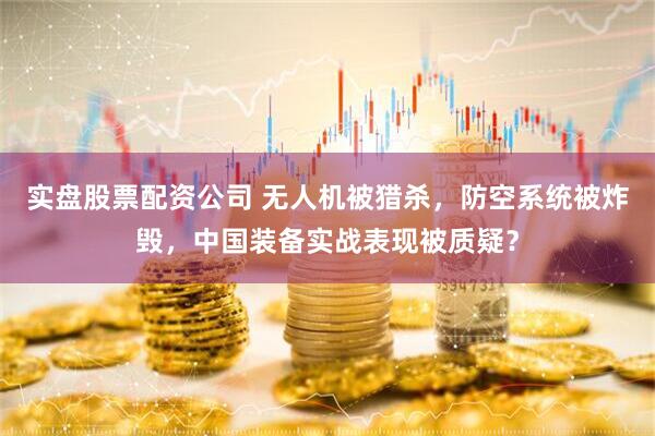 实盘股票配资公司 无人机被猎杀，防空系统被炸毁，中国装备实战表现被质疑？