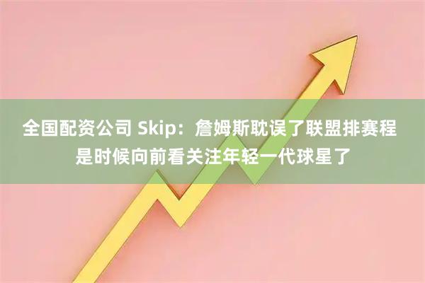 全国配资公司 Skip：詹姆斯耽误了联盟排赛程 是时候向前看关注年轻一代球星了