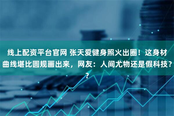 线上配资平台官网 张天爱健身照火出圈！这身材曲线堪比圆规画出来，网友：人间尤物还是假科技？