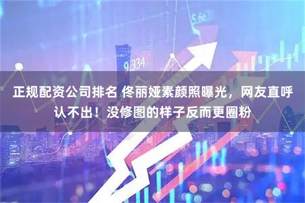 正规配资公司排名 佟丽娅素颜照曝光，网友直呼认不出！没修图的样子反而更圈粉