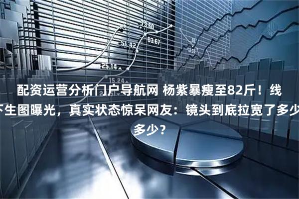 配资运营分析门户导航网 杨紫暴瘦至82斤！线下生图曝光，真实状态惊呆网友：镜头到底拉宽了多少？